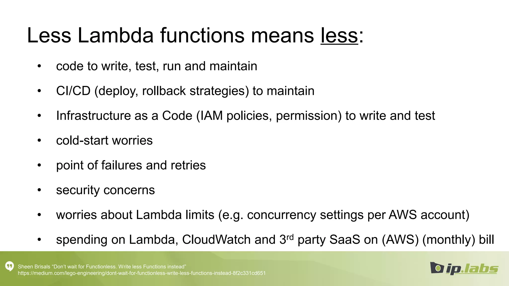 Less Lambda functions means less:
• code to write, test, run and maintain
• CI/CD (deploy, rollback strategies) to maintain
• Infrastructure as a Code (IAM policies, permission) to write and test
• cold-start worries
• point of failures and retries
• security concerns
• worries about Lambda limits (e.g. concurrency settings per AWS account)
• spending on Lambda, CloudWatch and 3rd party SaaS on (AWS) (monthly) bill
Sheen Brisals “Don’t wait for Functionless. Write less Functions instead”
https://medium.com/lego-engineering/dont-wait-for-functionless-write-less-functions-instead-8f2c331cd651
 