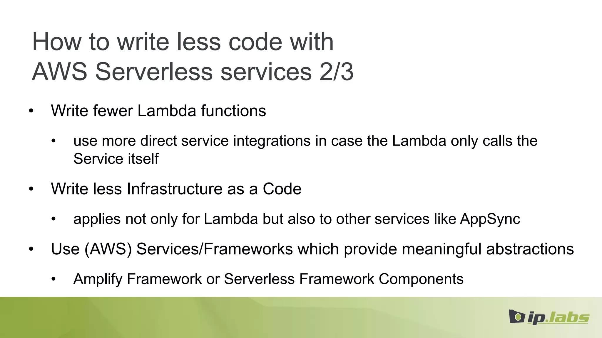 How to write less code with
AWS Serverless services 2/3
• Write fewer Lambda functions
• use more direct service integrations in case the Lambda only calls the
Service itself
• Write less Infrastructure as a Code
• applies not only for Lambda but also to other services like AppSync
• Use (AWS) Services/Frameworks which provide meaningful abstractions
• Amplify Framework or Serverless Framework Components
 