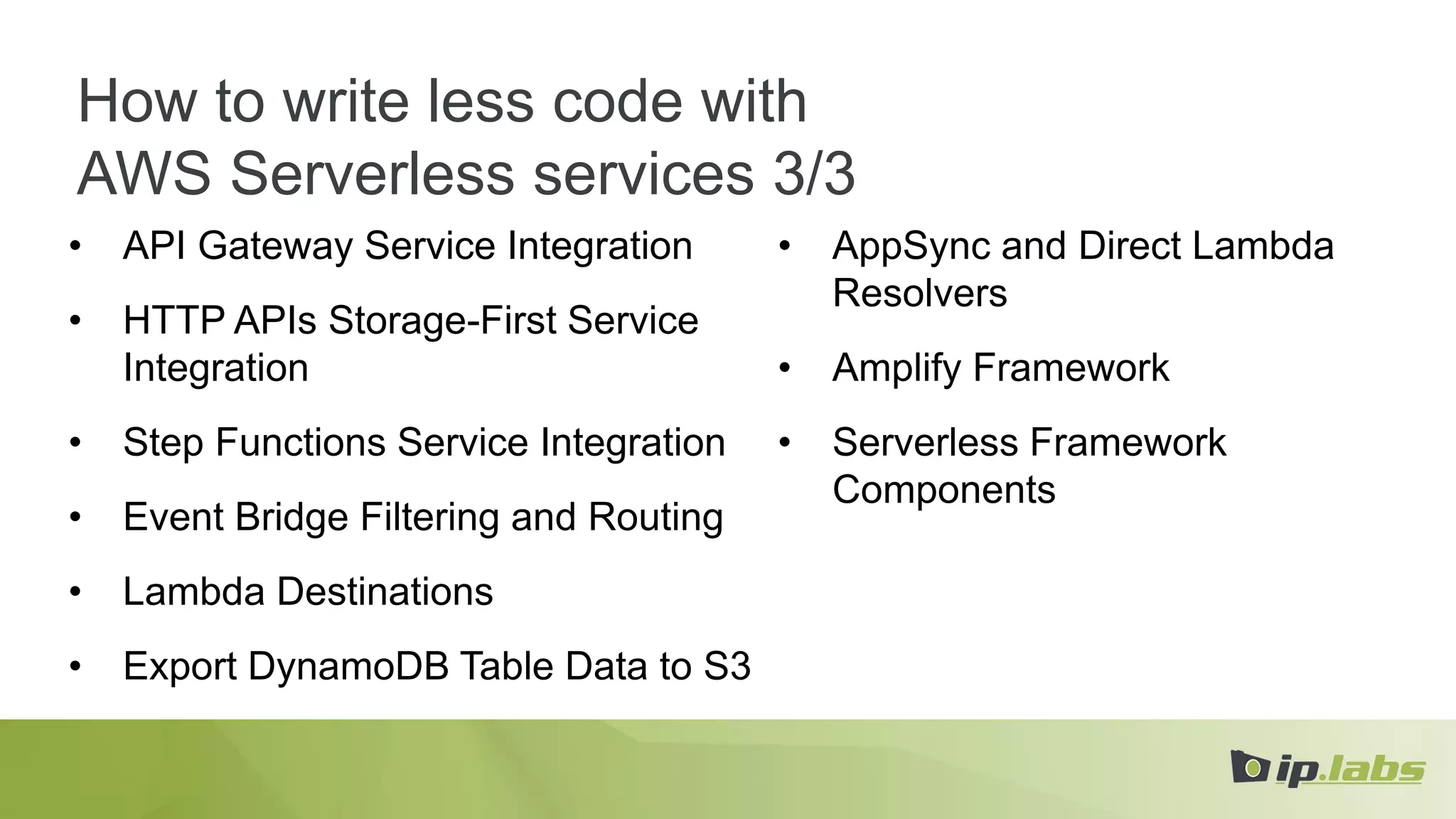 How to write less code with
AWS Serverless services 3/3
• API Gateway Service Integration
• HTTP APIs Storage-First Service
Integration
• Step Functions Service Integration
• Event Bridge Filtering and Routing
• Lambda Destinations
• Export DynamoDB Table Data to S3
• AppSync and Direct Lambda
Resolvers
• Amplify Framework
• Serverless Framework
Components
 