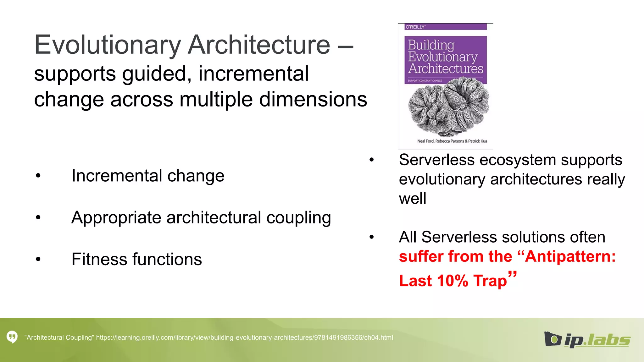 Evolutionary Architecture –
supports guided, incremental
change across multiple dimensions
• Incremental change
• Appropriate architectural coupling
• Fitness functions
”Architectural Coupling” https://learning.oreilly.com/library/view/building-evolutionary-architectures/9781491986356/ch04.html
• Serverless ecosystem supports
evolutionary architectures really
well
• All Serverless solutions often
suffer from the “Antipattern:
Last 10% Trap”
 
