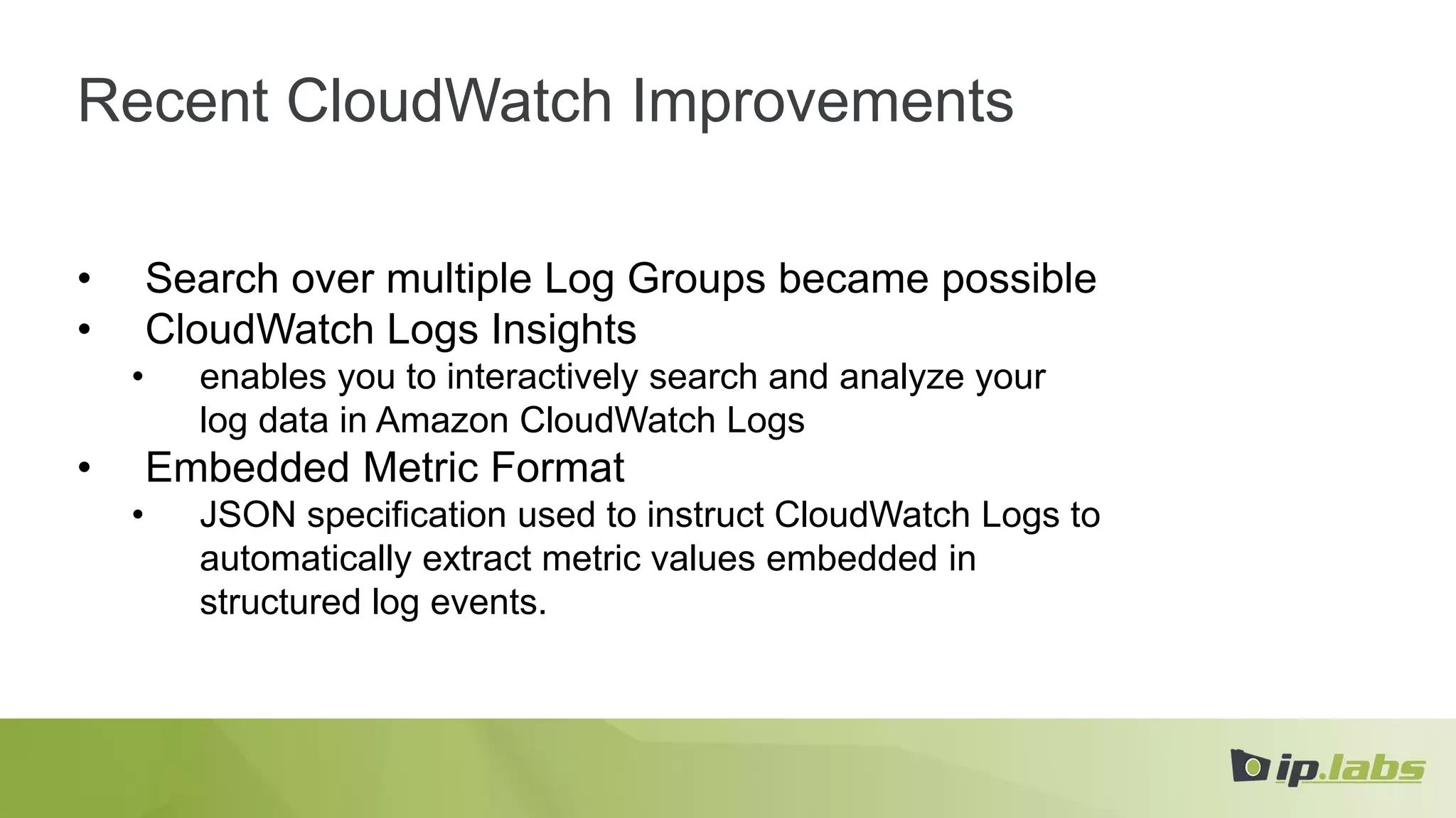 Recent CloudWatch Improvements
• Search over multiple Log Groups became possible
• CloudWatch Logs Insights
• enables you to interactively search and analyze your
log data in Amazon CloudWatch Logs
• Embedded Metric Format
• JSON specification used to instruct CloudWatch Logs to
automatically extract metric values embedded in
structured log events.
 