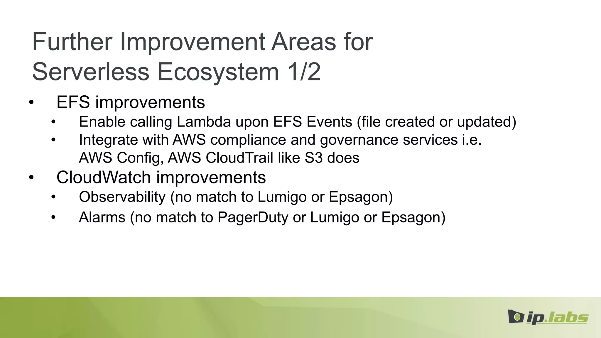 Further Improvement Areas for
Serverless Ecosystem 1/2
• EFS improvements
• Enable calling Lambda upon EFS Events (file created or updated)
• Integrate with AWS compliance and governance services i.e.
AWS Config, AWS CloudTrail like S3 does
• CloudWatch improvements
• Observability (no match to Lumigo or Epsagon)
• Alarms (no match to PagerDuty or Lumigo or Epsagon)
 