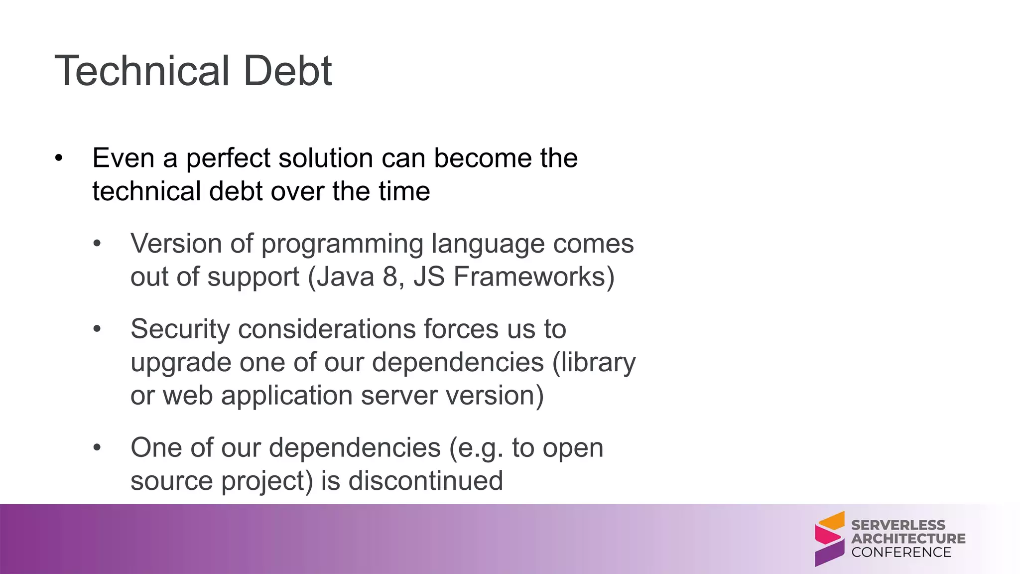 Technical Debt
• Even a perfect solution can become the
technical debt over the time
• Version of programming language comes
out of support (Java 8, JS Frameworks)
• Security considerations forces us to
upgrade one of our dependencies (library
or web application server version)
• One of our dependencies (e.g. to open
source project) is discontinued
 