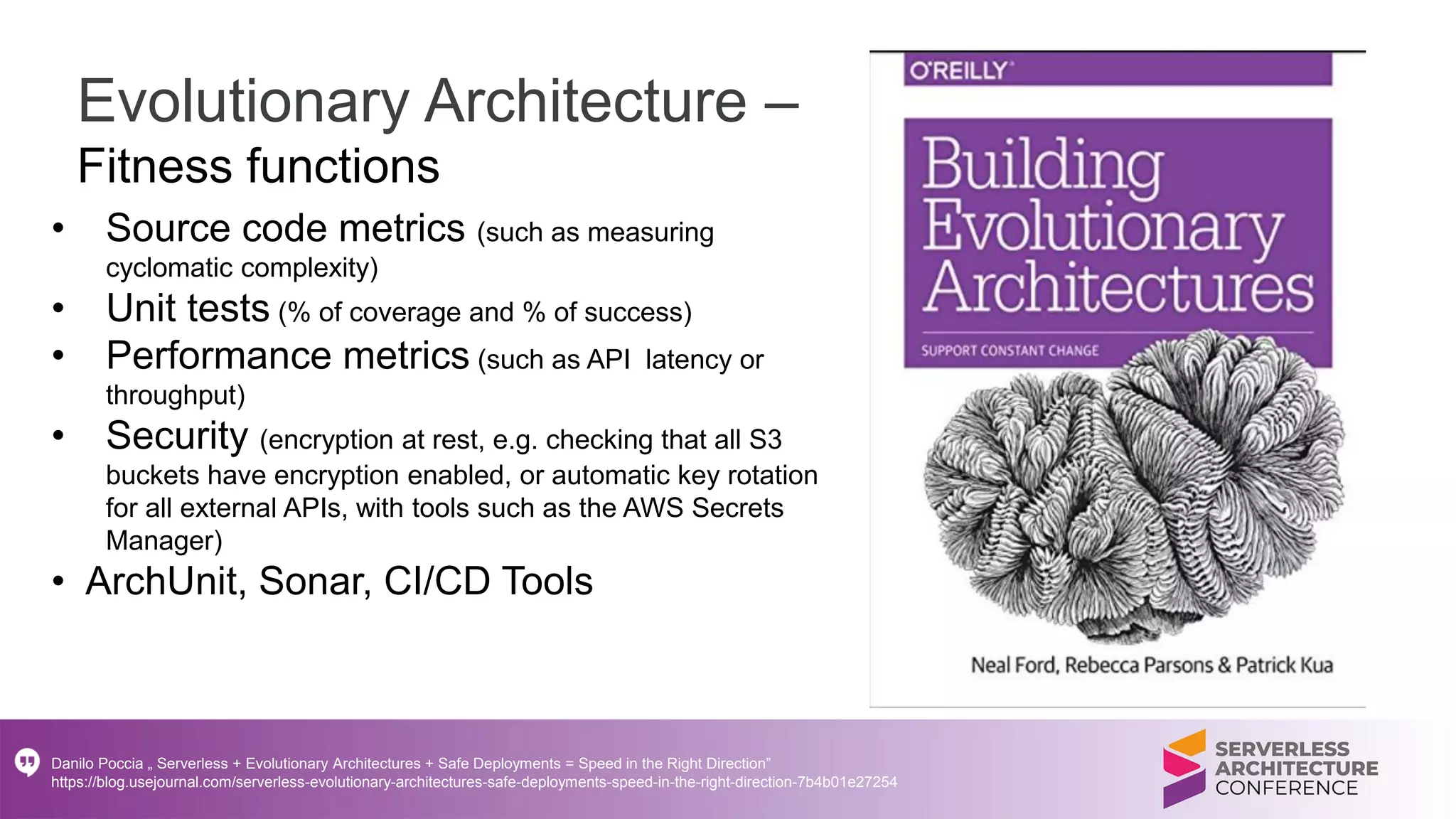 Evolutionary Architecture –
Fitness functions
• Source code metrics (such as measuring
cyclomatic complexity)
• Unit tests (% of coverage and % of success)
• Performance metrics (such as API latency or
throughput)
• Security (encryption at rest, e.g. checking that all S3
buckets have encryption enabled, or automatic key rotation
for all external APIs, with tools such as the AWS Secrets
Manager)
• ArchUnit, Sonar, CI/CD Tools
Danilo Poccia „ Serverless + Evolutionary Architectures + Safe Deployments = Speed in the Right Direction”
https://blog.usejournal.com/serverless-evolutionary-architectures-safe-deployments-speed-in-the-right-direction-7b4b01e27254
 