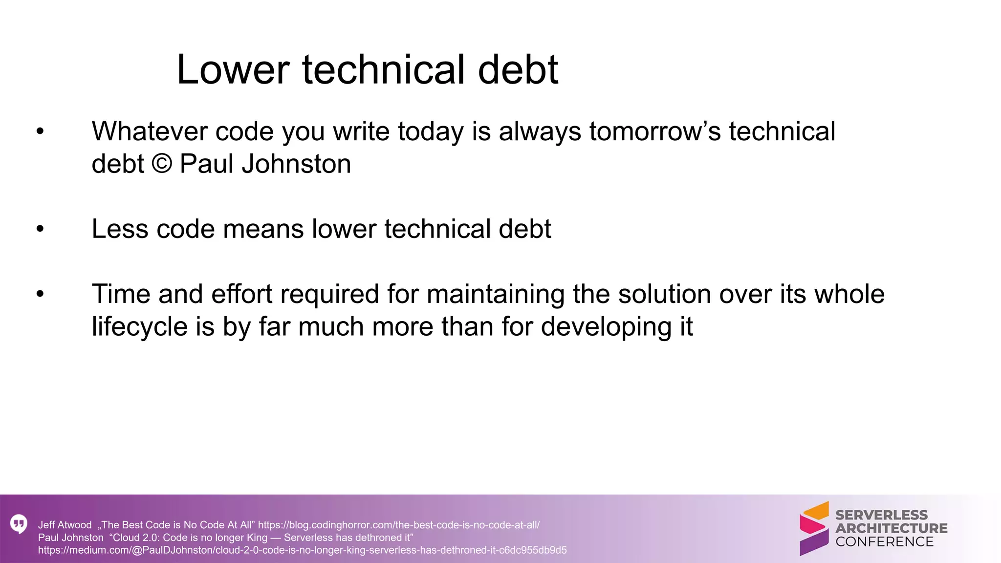 Lower technical debt
• Whatever code you write today is always tomorrow’s technical
debt © Paul Johnston
• Less code means lower technical debt
• Time and effort required for maintaining the solution over its whole
lifecycle is by far much more than for developing it
Jeff Atwood „The Best Code is No Code At All” https://blog.codinghorror.com/the-best-code-is-no-code-at-all/
Paul Johnston “Cloud 2.0: Code is no longer King — Serverless has dethroned it”
https://medium.com/@PaulDJohnston/cloud-2-0-code-is-no-longer-king-serverless-has-dethroned-it-c6dc955db9d5
 