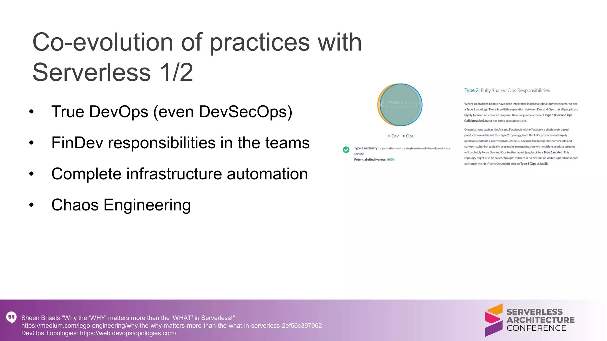 Co-evolution of practices with
Serverless 1/2
• True DevOps (even DevSecOps)
• FinDev responsibilities in the teams
• Complete infrastructure automation
• Chaos Engineering
Sheen Brisals “Why the ‘WHY’ matters more than the ‘WHAT’ in Serverless!”
https://medium.com/lego-engineering/why-the-why-matters-more-than-the-what-in-serverless-2ef56c397962
DevOps Topologies: https://web.devopstopologies.com/
 