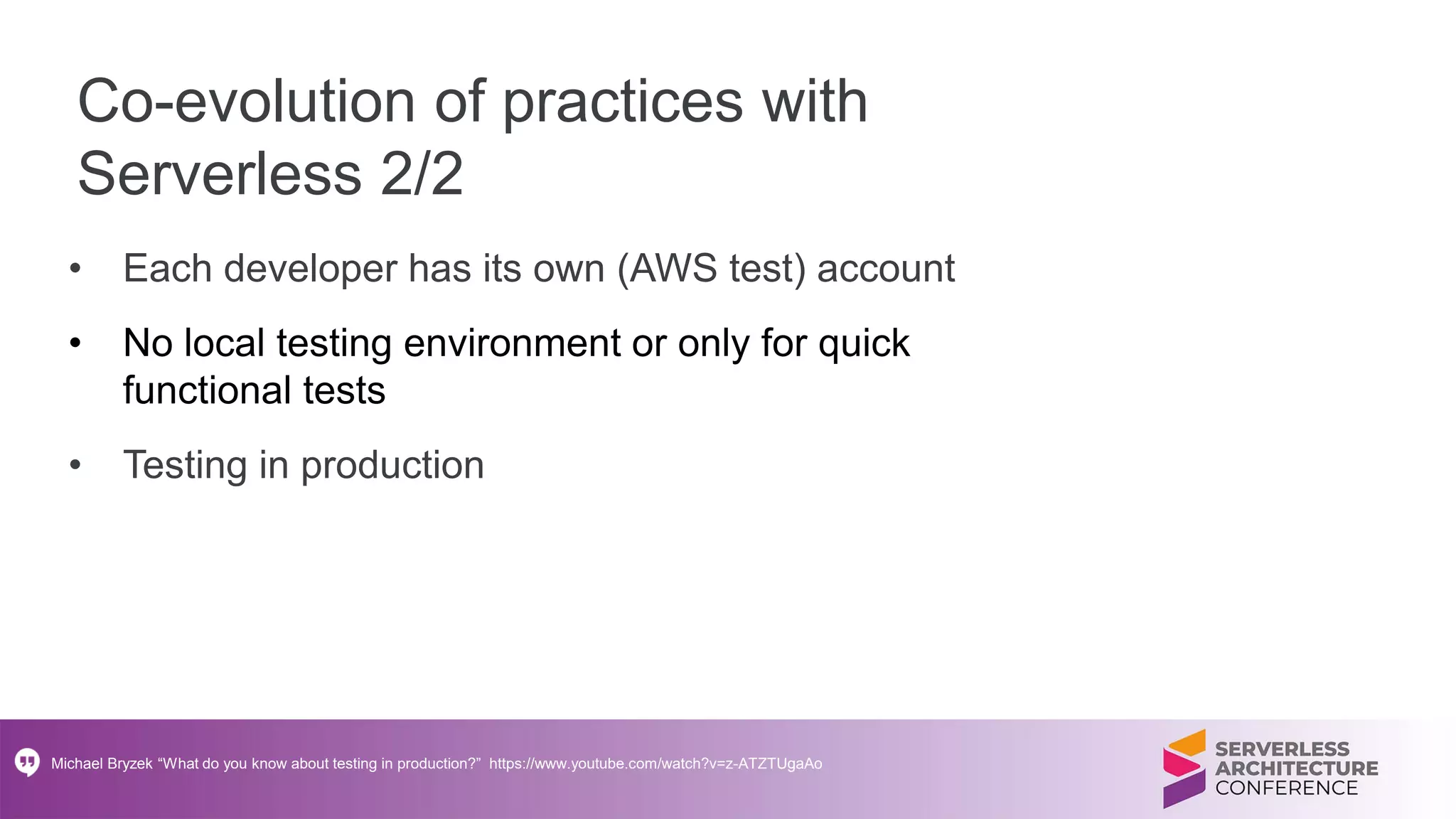 Co-evolution of practices with
Serverless 2/2
• Each developer has its own (AWS test) account
• No local testing environment or only for quick
functional tests
• Testing in production
Michael Bryzek “What do you know about testing in production?” https://www.youtube.com/watch?v=z-ATZTUgaAo
 