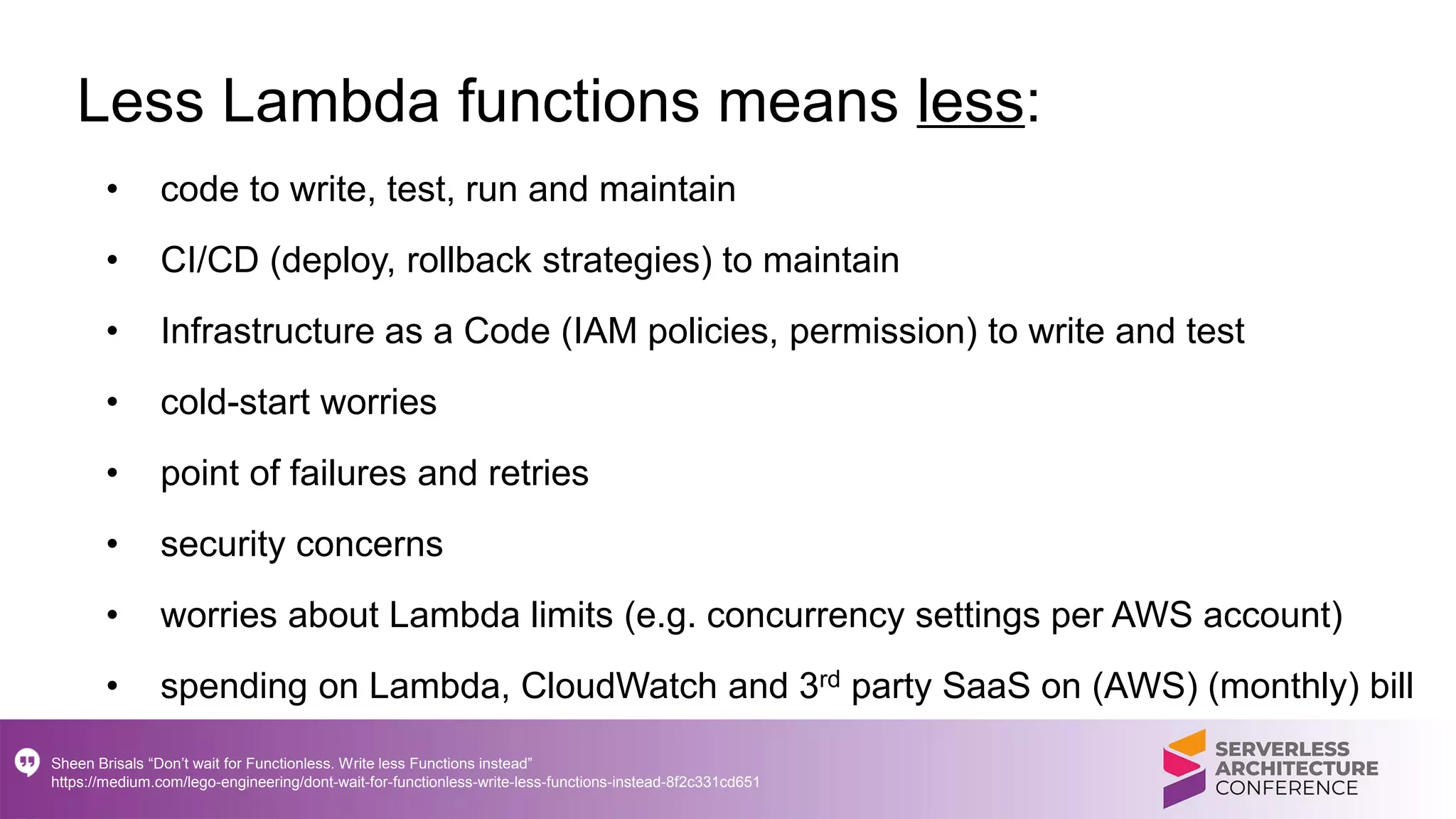 Less Lambda functions means less:
• code to write, test, run and maintain
• CI/CD (deploy, rollback strategies) to maintain
• Infrastructure as a Code (IAM policies, permission) to write and test
• cold-start worries
• point of failures and retries
• security concerns
• worries about Lambda limits (e.g. concurrency settings per AWS account)
• spending on Lambda, CloudWatch and 3rd party SaaS on (AWS) (monthly) bill
Sheen Brisals “Don’t wait for Functionless. Write less Functions instead”
https://medium.com/lego-engineering/dont-wait-for-functionless-write-less-functions-instead-8f2c331cd651
 