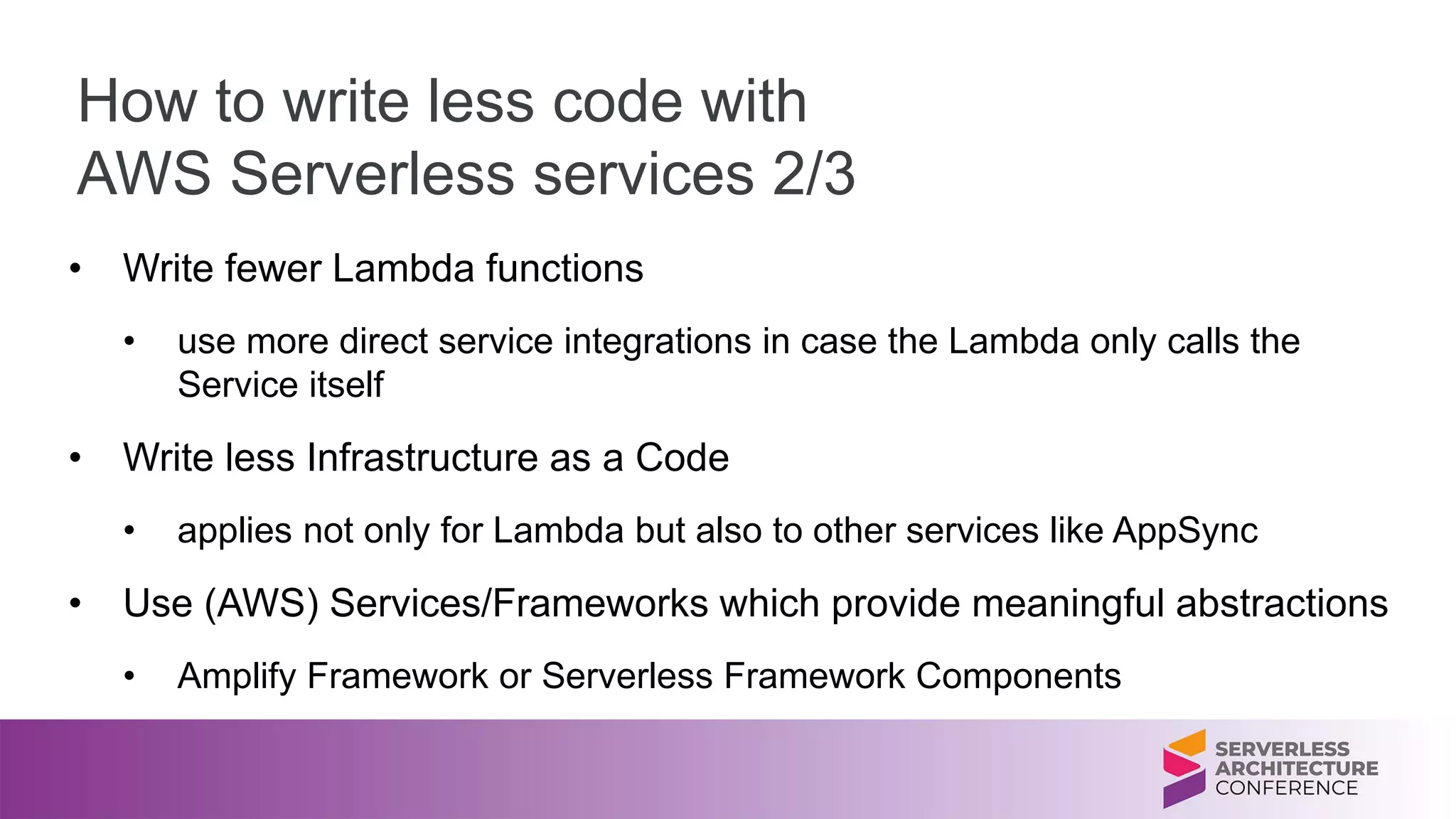 How to write less code with
AWS Serverless services 2/3
• Write fewer Lambda functions
• use more direct service integrations in case the Lambda only calls the
Service itself
• Write less Infrastructure as a Code
• applies not only for Lambda but also to other services like AppSync
• Use (AWS) Services/Frameworks which provide meaningful abstractions
• Amplify Framework or Serverless Framework Components
 
