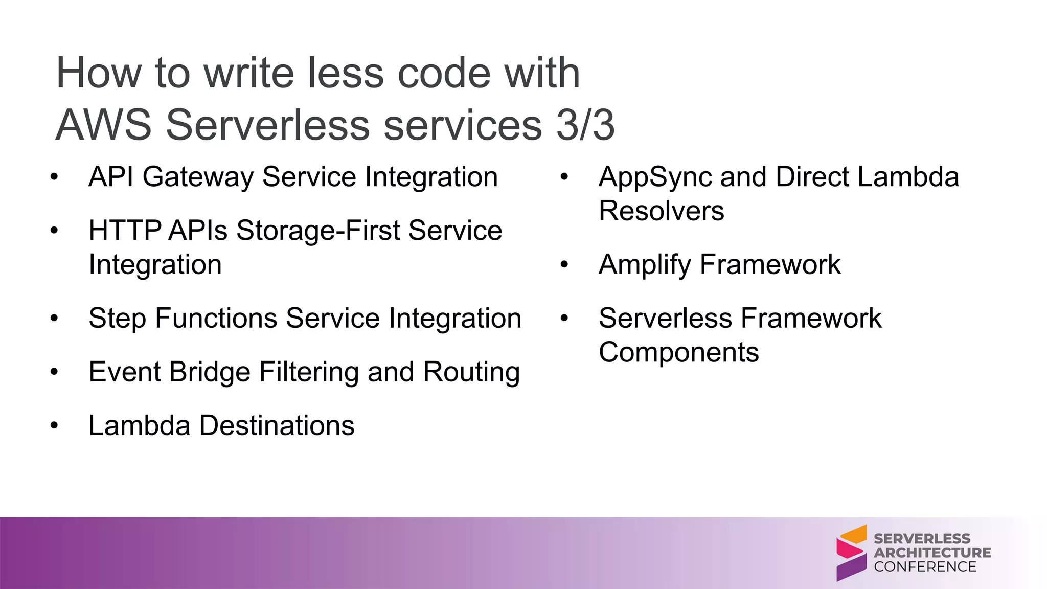 How to write less code with
AWS Serverless services 3/3
• API Gateway Service Integration
• HTTP APIs Storage-First Service
Integration
• Step Functions Service Integration
• Event Bridge Filtering and Routing
• Lambda Destinations
• AppSync and Direct Lambda
Resolvers
• Amplify Framework
• Serverless Framework
Components
 