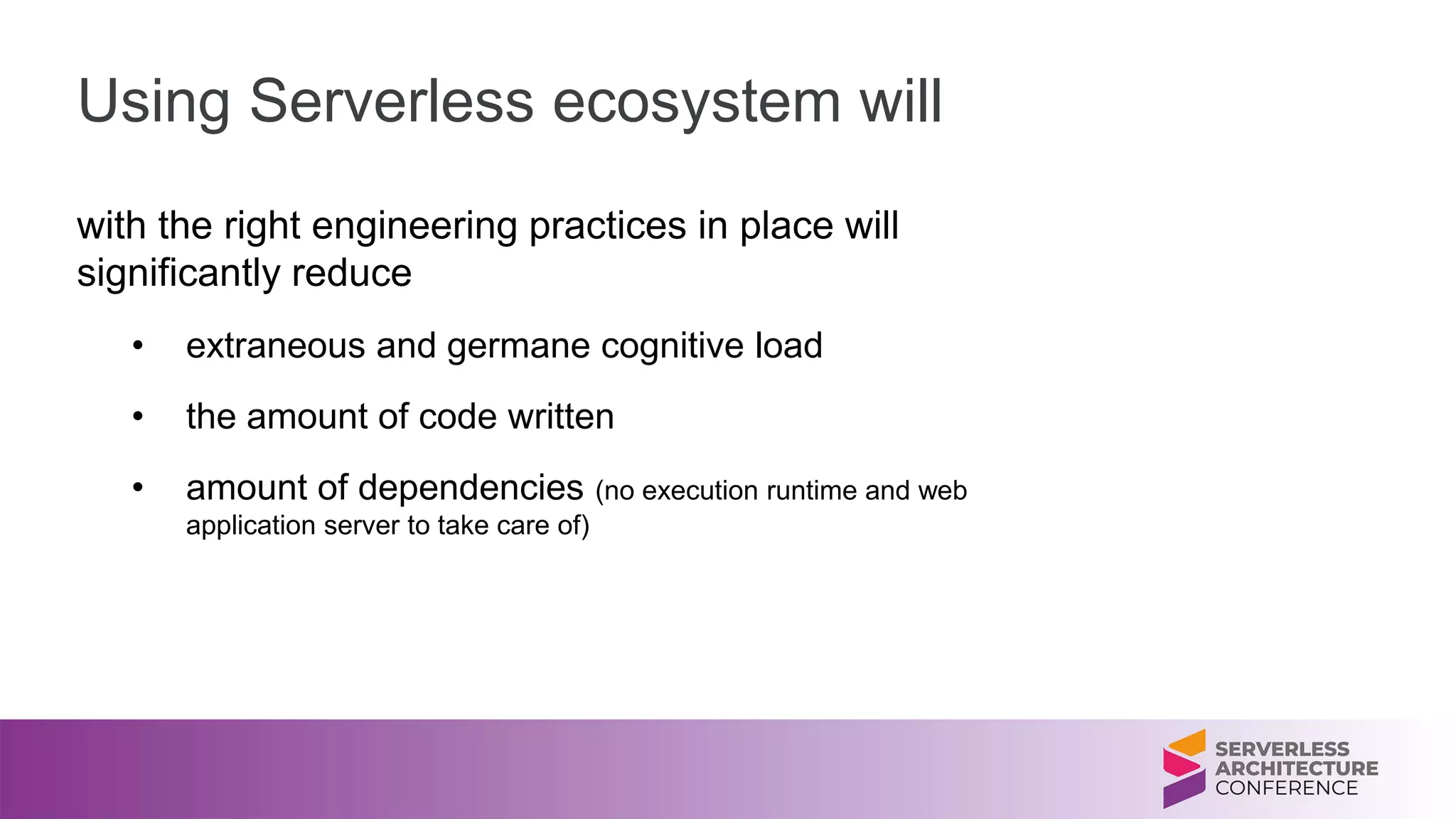 Using Serverless ecosystem will
with the right engineering practices in place will
significantly reduce
• extraneous and germane cognitive load
• the amount of code written
• amount of dependencies (no execution runtime and web
application server to take care of)
 