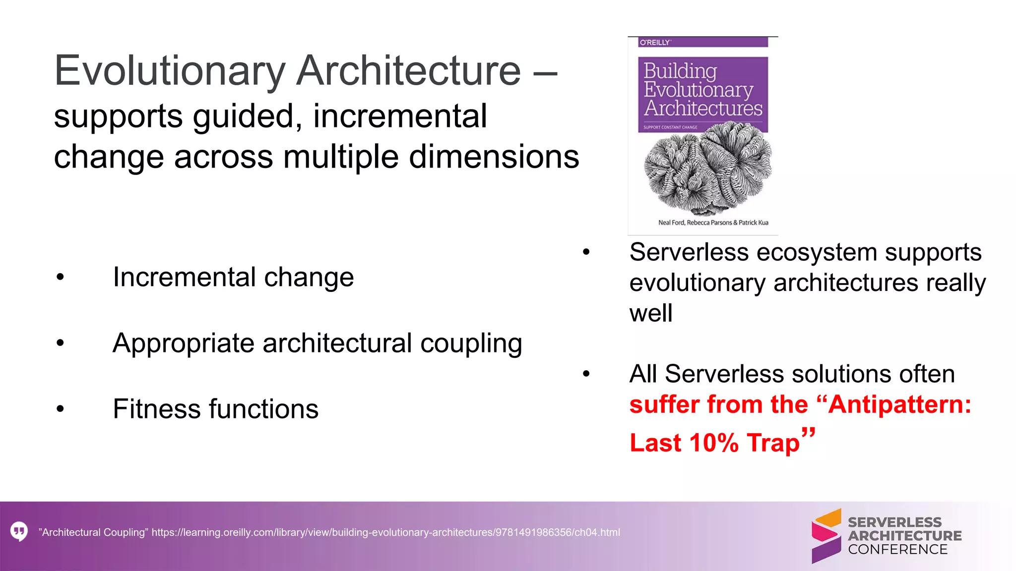 Evolutionary Architecture –
supports guided, incremental
change across multiple dimensions
• Incremental change
• Appropriate architectural coupling
• Fitness functions
”Architectural Coupling” https://learning.oreilly.com/library/view/building-evolutionary-architectures/9781491986356/ch04.html
• Serverless ecosystem supports
evolutionary architectures really
well
• All Serverless solutions often
suffer from the “Antipattern:
Last 10% Trap”
 