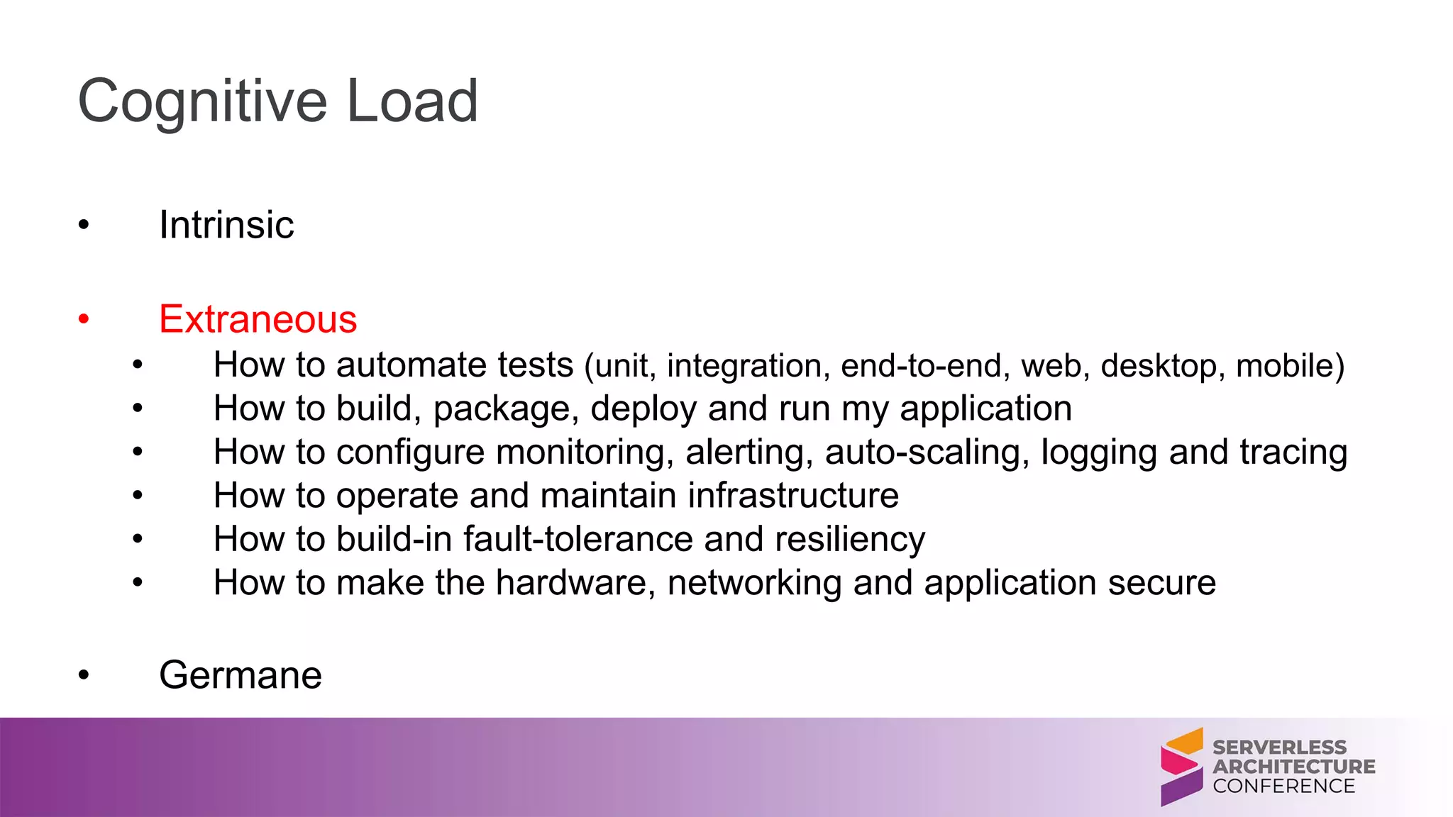 Cognitive Load
• Intrinsic
• Extraneous
• How to automate tests (unit, integration, end-to-end, web, desktop, mobile)
• How to build, package, deploy and run my application
• How to configure monitoring, alerting, auto-scaling, logging and tracing
• How to operate and maintain infrastructure
• How to build-in fault-tolerance and resiliency
• How to make the hardware, networking and application secure
• Germane
 