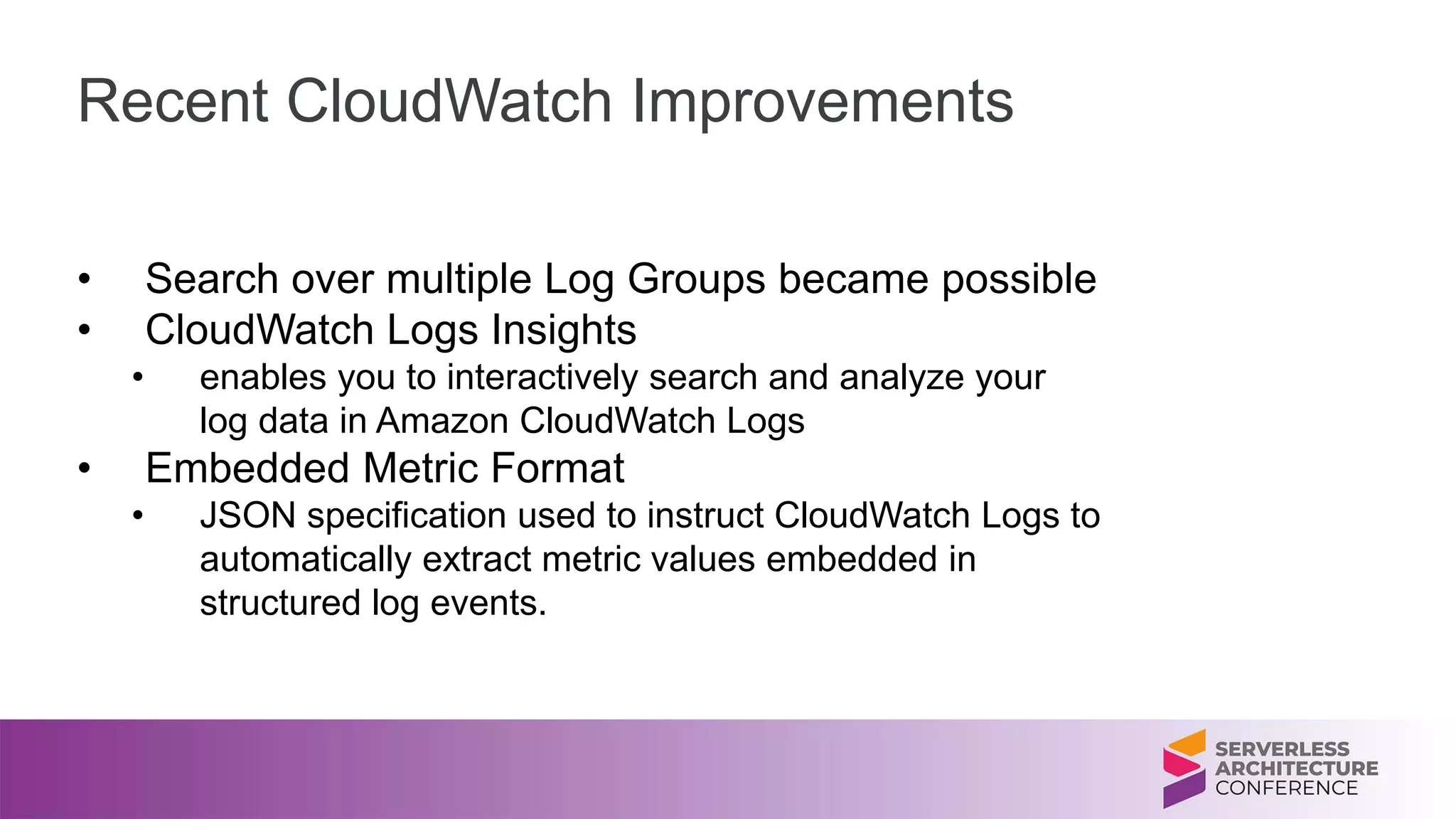 Recent CloudWatch Improvements
• Search over multiple Log Groups became possible
• CloudWatch Logs Insights
• enables you to interactively search and analyze your
log data in Amazon CloudWatch Logs
• Embedded Metric Format
• JSON specification used to instruct CloudWatch Logs to
automatically extract metric values embedded in
structured log events.
 