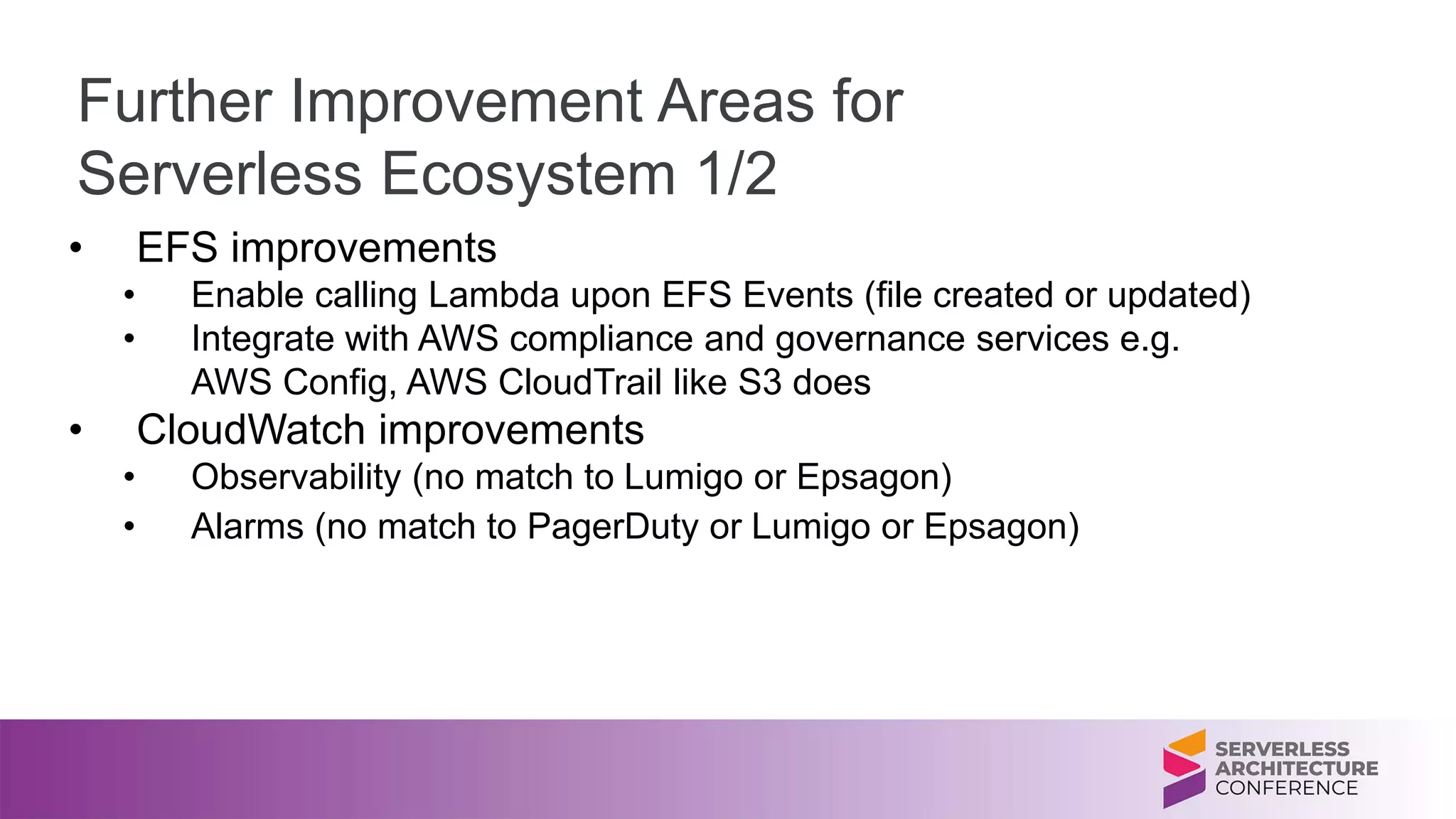 Further Improvement Areas for
Serverless Ecosystem 1/2
• EFS improvements
• Enable calling Lambda upon EFS Events (file created or updated)
• Integrate with AWS compliance and governance services e.g.
AWS Config, AWS CloudTrail like S3 does
• CloudWatch improvements
• Observability (no match to Lumigo or Epsagon)
• Alarms (no match to PagerDuty or Lumigo or Epsagon)
 