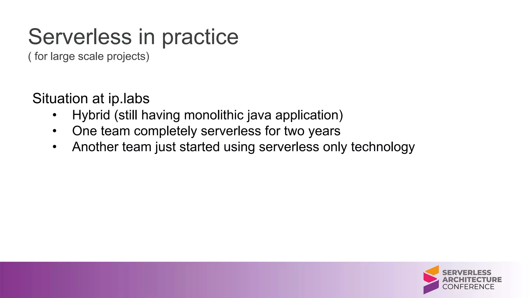 Serverless in practice
( for large scale projects)
Situation at ip.labs
• Hybrid (still having monolithic java application)
• One team completely serverless for two years
• Another team just started using serverless only technology
 