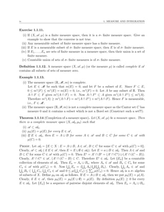 iv 1. MEASURE AND INTEGRATION
Exercise 1.1.11.
(i) If (X, A , µ) is a ﬁnite measure space, then it is a σ- ﬁnite measure space. Give an
example to show that the converse is not true.
(ii) Any measurable subset of ﬁnite measure space has a ﬁnite measure.
(iii) If E is a measurable subset of σ- ﬁnite measure space, then E is of σ- ﬁnite measure.
(iv) If E1, . . . , En are sets of ﬁnite measure in a measure space, then their union is a set of
ﬁnite measure.
(v) Countable union of sets of σ- ﬁnite measures is of σ- ﬁnite measure.
Deﬁnition 1.1.12. A measure space (X, A , µ) (or the measure µ) is called complete if A
contains all subsets of sets of measure zero.
Example 1.1.13.
(i) The measure space (R, M , m) is complete.
Let E ∈ M be such that m(E) = 0, and let F be a subset of E. Since F ⊂ E,
0 ≤ m∗
(F) ≤ m∗
(E) = m(E) = 0, i.e., m∗
(F) = 0. Let A be any subset of R. Then
A ∩ F ⊂ F gives m∗
(A ∩ F) = 0. Now A ∩ Fc
⊂ A gives m∗
(A ∩ Fc
) ≤ m∗
(A).
Therefore m∗
(A) ≥ m∗
(A ∩ F) = m∗
(A ∩ Fc
) + m∗
(A ∩ F). Hence F is measurable,
i.e., F ∈ M .
(ii) The measure space (R, B, m) is not a complete measure space as the Cantor set C has
measure 0 and it contains a subset which is not a Borel set (Construct such a set!!!).
Theorem 1.1.14 (Completion of a measure space). Let (X, A , µ) be a measure space. Then
there is a complete measure space (X, A0, µ0) such that
(i) A ⊂ A0,
(ii) µ0(E) = µ(E) for every E ∈ A ,
(iii) If E ∈ A0, then E = A ∪ B for some A ∈ A and B ⊂ C for some C ∈ A with
µ(C) = 0.
Proof. Let A0 = {E ⊂ X : E = A ∪ B, A ∈ A , B ⊂ C for some C ∈ A with µ(C) = 0}.
Clearly, A ⊂ A0 ( if E ∈ A , then E = E ∪∅ ∈ A0). Let E = a∪B ∈ A0. Then A ∈ A and
B ⊂ C for some C ∈ A with µ(C) = 0. Then Ec
= Ac
∩ Bc
= (Ac
∩ Cc
) ∪ (Ac
∩ (C − B)).
Clearly, Ac
∩ Cc
∈ A , (Ac
∩ (C − B) ⊂ C. Therefore Ec
∈ A0. Let {En} be a countable
collection of elements of A0. Then En = An ∪ Bn, where An ∈ A and Bn ⊂ Cn for some
Cn ∈ A with µ(Cn) = 0. Now n En = ( n An) ( n Bn). Clearly, n An ∈ A and
n Bn ⊂ n Cn, n Cn ∈ A and 0 ≤ µ( n Cn) ≤ n µ(Cn) = 0. Hence A0 is a σ- algebra
of subsets of X. Deﬁne µ0 on A0 as follows. If E = A ∪ B ∈ A0, then we put µ0(E) = µ(A).
Clearly, if E ∈ A , then µ0(E) = µ0(E ∪ ∅) = µ(E). By deﬁnition µ0(E) ≥ 0 for every
E ∈ A0. Let {En} be a sequence of pairwise disjoint elements of A0. Then En = An ∪ Bn,
 
