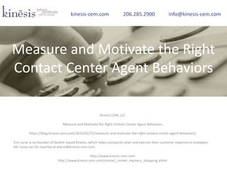 Kinesis CEM, LLC
Measure and Motivate the Right Contact Center Agent Behaviors
https://blog.kinesis-cem.com/2015/02/25/measure-and-motivate-the-right-contact-center-agent-behaviors/
Eric Larse is co-founder of Seattle-based Kinesis, which helps companies plan and execute their customer experience strategies.
Mr. Larse can be reached at elarse@kinesis-cem.com.
http://www.kinesis-cem.com
http://www.kinesis-cem.com/contact_center_mystery_shopping.shtml
kinesis-cem.com 206.285.2900 info@kinesis-cem.com
Measure and Motivate the Right
Contact Center Agent Behaviors
 