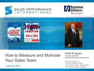 Keith M. Eades Founder and CEO Sales Performance International Best Selling Author of:  The New Solution Selling The Solution Centric  Organization The Solution Selling Fieldbook How to Measure and Motivate Your Sales Team June 15, 2011 