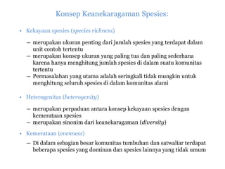 Konsep Keanekaragaman Spesies:
• Kekayaan spesies (species richness)
― merupakan ukuran penting dari jumlah spesies yang terdapat dalam
unit contoh tertentu
― merupakan konsep ukuran yang paling tua dan paling sederhana
karena hanya menghitung jumlah spesies di dalam suatu komunitas
tertentu
― Permasalahan yang utama adalah seringkali tidak mungkin untuk
menghitung seluruh spesies di dalam komunitas alami
• Heterogenitas (heterogenity)
― merupakan perpaduan antara konsep kekayaan spesies dengan
kemerataan spesies
― merupakan sinonim dari keanekaragaman (diversity)
• Kemerataan (evenness)
― Di dalam sebagian besar komunitas tumbuhan dan satwaliar terdapat
beberapa spesies yang dominan dan spesies lainnya yang tidak umum
 