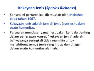 Kekayaan Jenis (Species Richness)
• Konsep ini pertama kali dicetuskan oleh Mcinthos
pada tahun 1967.
• Kekayaan jenis adalah jumlah jenis (spesies) dalam
suatu komunitas.
• Persoalan mendasar yang merupakan kendala penting
dalam penerapan konsep “kekayaan jenis” adalah
bahwasanya seringkali tidak mungkin untuk
menghitung semua jenis yang hidup dan tinggal
dalam suatu komunitas alamiah.
 
