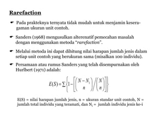  Pada prakteknya ternyata tidak mudah untuk menjamin kesera-
gaman ukuran unit contoh.
 Sanders (1968) mengusulkan alterenatif pemecahan masalah
dengan menggunakan metoda “rarefaction”.
 Melalui metoda ini dapat dihitung nilai harapan jumlah jenis dalam
setiap unit contoh yang berukuran sama (misalkan 100 individu).
 Persamaan atau rumus Sanders yang telah disempurnakan oleh
Hurlbert (1971) adalah:
























 

n
N
n
NN
SE i
1)(
Rarefaction
E(S) = nilai harapan jumlah jenis, n = ukuran standar unit contoh, N =
jumlah total individu yang teramati, dan Ni = jumlah individu jenis ke-i
 