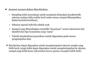  Asumsi-asumsi dalam Rarefaction:
• Sampling telah mencukupi untuk menjamin kelayakan karakteristik
sebaran asalnya (jika terlalu kecil maka semua sampel dikumpulkan
dalam bentuk koordinat),
• Sebaran spasial individu adalah acak
• Sampel yang dibandingkan memiliki “kesamaan” secara taksonomi dan
diambil dari tipe komunitas yang “sama”
• Teknik standardisasi penarikan contoh digunakan pada semua
pengumpulan data
 Rarefaction dapat digunakan untuk menginterpolasi ukuran sample yang
lebih kecil, tetapi tidak dapat digunakan untuk mengekstrapolasi ke ukuran
sampel yang lebih besar (akumulasi kurva spesies mungkin lebih baik)
 