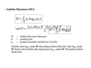 • Indeks Shannon (H’):


s
i
ii ppH
1
2 )(log'


s
i
ii ppH
1
)ln('
H’ = indeks diversitas Shannon
S = jumlah jenis
pi = proporsi jumlah individu ke-I (ni/N)
Catatan: jika log2, maka H’ dinyatakan dalam bits/ind ; jika loge, maka
H’ dalam nits/ind dan jika digunakan log10, maka H’ dinyatakan dalam
decits/ind
2
22
.2
1)]ln(.[)].[ln(
)'var(
N
s
N
pppp
H iiii 

 

 