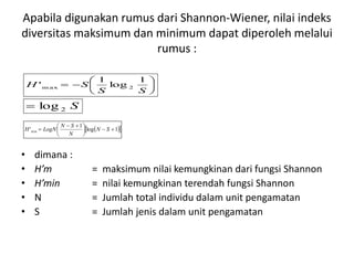 Apabila digunakan rumus dari Shannon-Wiener, nilai indeks
diversitas maksimum dan minimum dapat diperoleh melalui
rumus :
• dimana :
• H’m = maksimum nilai kemungkinan dari fungsi Shannon
• H’min = nilai kemungkinan terendah fungsi Shannon
• N = Jumlah total individu dalam unit pengamatan
• S = Jumlah jenis dalam unit pengamatan







SS
SH
1
log
1
' 2m ax
S2log
  1log
1
'min 




 
 SN
N
SN
LogNH
 