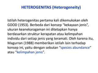 Istilah heterogenitas pertama kali dikemukakan oleh
GOOD (1953). Berbeda dari konsep “kekayaan jenis”,
ukuran keanekaragaman ini ditetapkan hanya
berdasarkan struktur kerapatan atau kelimpahan
individu dari setiap jenis yang teramati. Oleh karena itu,
Magurran (1988) memberikan istilah lain terhadap
konsep ini, yaitu dengan sebutan “spesies abundance”
atau “kelimpahan jenis”.
HETEROGENITAS (Heterogeneity)
 