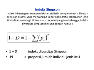 Indeks Simpson
Indeks ini menggunakan pendekatan statistik non-parametrik. Dengan
demikian asumsi yang menyangkut kemiringan grafik kelimpahan jenis
tidak diperlukan lagi. Untuk suatu populasi yang tak-terhingga, indeks
diversitas Simpson dihitung dengan rumus :
• 1 – D = indeks diversitas Simpson
• Pi = proporsi jumlah individu jenis ke-I
 2
11  ipD
 