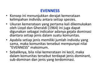 EVENNESS
• Konsep ini menunjukkan derajat kemerataan
kelimpahan individu antara setiap spesies.
• Ukuran kemerataan yang pertama kali dikemukakan
oleh Lioyd dan Gheraldi (1964) ini juga dapat
digunakan sebagai indicator adanya gejala dominasi
diantara setiap jenis dalam suatu komunitas.
• Apabila setiap jenis memiliki jumlah individu yang
sama, maka komunitas tersebut mempunyai nilai
“EVENNESS” maksimum.
• Sebaliknya, bila nilai kemerataan ini kecil, maka
dalam komunitas tersebut terdapat jenis dominant,
sub-dominan dan jenis yang terdominasi.
 