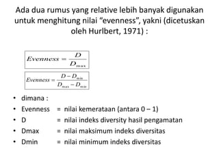 Ada dua rumus yang relative lebih banyak digunakan
untuk menghitung nilai “evenness”, yakni (dicetuskan
oleh Hurlbert, 1971) :
• dimana :
• Evenness = nilai kemerataan (antara 0 – 1)
• D = nilai indeks diversity hasil pengamatan
• Dmax = nilai maksimum indeks diversitas
• Dmin = nilai minimum indeks diversitas
m axD
D
Evenness 
minmax
min
DD
DD
Evenness



 