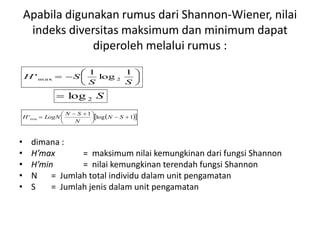 Apabila digunakan rumus dari Shannon-Wiener, nilai
indeks diversitas maksimum dan minimum dapat
diperoleh melalui rumus :
• dimana :
• H’max = maksimum nilai kemungkinan dari fungsi Shannon
• H’min = nilai kemungkinan terendah fungsi Shannon
• N = Jumlah total individu dalam unit pengamatan
• S = Jumlah jenis dalam unit pengamatan







SS
SH
1
log
1
' 2m ax
S2log
  1log
1
'min 




 
 SN
N
SN
LogNH
 
