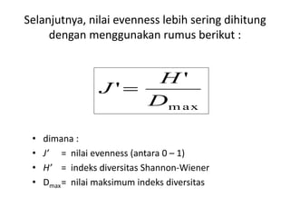 Selanjutnya, nilai evenness lebih sering dihitung
dengan menggunakan rumus berikut :
• dimana :
• J’ = nilai evenness (antara 0 – 1)
• H’ = indeks diversitas Shannon-Wiener
• Dmax= nilai maksimum indeks diversitas
m ax
'
'
D
H
J 
 