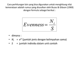 Cara perhitungan lain yang bisa digunakan untuk menghitung nilai
kemerataan adalah rumus yang diusulkan oleh Buzas & Gibson (1969)
dengan formula sebagai berikut :
• dimana :
• Ni = eH’ (jumlah jenis dengan kelimpahan sama)
• S = jumlah individu dalam unit contoh
S
N
Evenness i

 