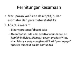 Perhitungan kesamaan
• Merupakan koefisien deskriptif, bukan
estimator dari parameter statistika
• Ada dua macam:
– Binary: presence/absent data
– Quantitative: ada nilai Relative abundance a.l
jumlah individu, biomass, cover, productivitas,
atau lainnya yang mengkuantifikasi “pentingnya”
species tersebut dalam komunitas
 