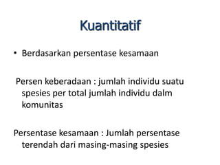 • Berdasarkan persentase kesamaan
Persen keberadaan : jumlah individu suatu
spesies per total jumlah individu dalm
komunitas
Persentase kesamaan : Jumlah persentase
terendah dari masing-masing spesies
Kuantitatif
 