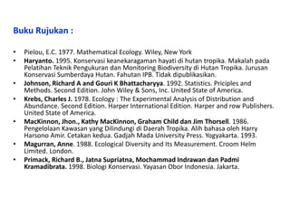 Buku Rujukan :
• Pielou, E.C. 1977. Mathematical Ecology. Wiley, New York
• Haryanto. 1995. Konservasi keanekaragaman hayati di hutan tropika. Makalah pada
Pelatihan Teknik Pengukuran dan Monitoring Biodiversity di Hutan Tropika. Jurusan
Konservasi Sumberdaya Hutan. Fahutan IPB. Tidak dipublikasikan.
• Johnson, Richard A and Gouri K Bhattacharyya. 1992. Statistics. Priciples and
Methods. Second Edition. John Wiley & Sons, Inc. United State of America.
• Krebs, Charles J. 1978. Ecology : The Experimental Analysis of Distribution and
Abundance. Second Edition. Harper International Edition. Harper and row Publishers.
United State of America.
• MacKinnon, Jhon., Kathy MacKinnon, Graham Child dan Jim Thorsell. 1986.
Pengelolaan Kawasan yang Dilindungi di Daerah Tropika. Alih bahasa oleh Harry
Harsono Amir. Cetakan kedua. Gadjah Mada University Press. Yogyakarta. 1993.
• Magurran, Anne. 1988. Ecological Diversity and Its Measurement. Croom Helm
Limited. London.
• Primack, Richard B., Jatna Supriatna, Mochammad Indrawan dan Padmi
Kramadibrata. 1998. Biologi Konservasi. Yayasan Obor Indonesia. Jakarta.
 