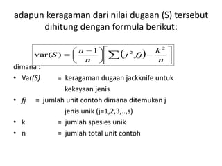 adapun keragaman dari nilai dugaan (S) tersebut
dihitung dengan formula berikut:
dimana :
• Var(S) = keragaman dugaan jackknife untuk
kekayaan jenis
• fj = jumlah unit contoh dimana ditemukan j
jenis unik (j=1,2,3,..,s)
• k = jumlah spesies unik
• n = jumlah total unit contoh
  










 
  n
k
fjj
n
n
S
2
21
)var(
 