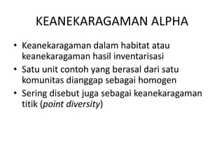 KEANEKARAGAMAN ALPHA
• Keanekaragaman dalam habitat atau
keanekaragaman hasil inventarisasi
• Satu unit contoh yang berasal dari satu
komunitas dianggap sebagai homogen
• Sering disebut juga sebagai keanekaragaman
titik (point diversity)
 