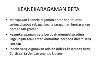 KEANEKARAGAMAN BETA
• Merupakan keanekaragaman antar habitat atau
sering disebut sebagai keanekaragaman berdasarkan
perbedaan gradien
• Keanekaragaman beta berubah menurut gradien
lingkungan atau antar komunitas berbeda dalam satu
lanskap
• Indeks yang digunakan adalah indeks kesamaan Bray-
Curtis serta dengan analisis kluster
 