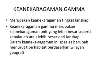 KEANEKARAGAMAN GAMMA
• Merupakan keanekaragaman tingkat lanskap
• Keanekaragaman gamma merupakan
keanekaragaman unit yang lebih besar seperti
kepulauan atau lebih besar dari lanskap.
Dalam keaneka-ragaman ini spesies berubah
menurut tipe habitat berdasarkan wilayah
geografi
 