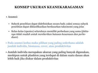 KONSEP UKURAN KEANEKARAGAMAN
• Asumsi:
• Subyek penelitian dapat didefinisikan secara baik; yakni semua subyek
penelitian dapat diklasifikasikan berdasarkan taksonomi yang jelas
• Kelas-kelas (spesies) seluruhnya memiliki perbedaan yang sama (fakta-
nya tidak mudah untuk memberikan batasan kesamaan dan perbe-
daan)
• Pada asumsi kedua maka pilihan yang paling sederhana adalah
jumlah individu, biomassa, cover, atau produktivitas
• Jumlah individu merupakan ukuran yang paling banyak digunakan,
meskipun untuk plankton yang terdapat di dalam suatu danau akan
lebih baik jika diukur dalam produktivitas
 