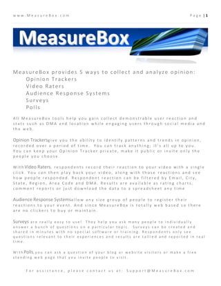 www.MeasureBox.com                                                                                                       Page |1




MeasureBox provides 5 ways to collect and analyze opinion:
   Opinion Trackers
   Video Raters
   Audience Response Systems
   Surveys
   Polls
All MeasureBox tools help you gain collect demonstrable user reaction and
stats such as DMA and location while engaging users through social media and
the web.

Opinion Trackersg i v e y o u t h e a b i l i t y t o i d e n t i f y p a t t e r n s a n d t r e n d s i n o p i n i o n ,
recorded over a period of time. You can track anything; it’s all up to you.
You can keep your Opinion Tracker private, make it public or invite only the
people you choose.

W i t h Video Raters, r e s p o n d e n t s r e c o r d t h e i r r e a c t i o n t o y o u r v i d e o w i t h a s i n g l e
click. You can then play back your video, along with those reactions and see
how people responded. Respondent reaction can be filtered by Email, City,
State, Region, Area Code and DMA. Results are available as rating charts,
comment reports or just download the data to a spreadsheet any time

Audience Response Systemsa l l o w a n y s i z e g r o u p o f p e o p l e t o r e g i s t e r t h e i r
reactions to your event. And since MeasureBox is totally web based so there
are no clickers to buy or maintain.

Surveysare really easy to use! They help you ask many people to individually
answer a bunch of questions on a particular topic. Surveys can be created and
shared in minutes with no special software or training. Respondents only see
questions relevant to their experiences and results are tallied and reported in real
time.

W i t h Polls, y o u c a n a s k a q u e s t i o n o f y o u r b l o g o r w e b s i t e v i s i t o r s o r m a k e a f r e e
standing web page that you invite people to visit.


        For assistance, please contact us at: Support@MeasureBox.com
 