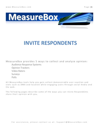 www.MeasureBox.com                                                   Page |1




               INVITE RESPONDENTS

MeasureBox provides 5 ways to collect and analyze opinion:
   Audience Response Systems
   Opinion Trackers
   Video Raters
   Surveys
   Polls
All MeasureBox tools help you gain collect demonstrable user reaction and
stats such as DMA and location while engaging users through social media and
the web.

The following pages describe some of the ways you can invite Respondents
share their opinion with you.




     For assistance, please contact us at: Support@MeasureBox.com
 