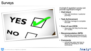Surveys
A simple 5 question survey can
provide significant insight:
• Visit Intent
• Key site functions / customer
journeys
• Task Achievement
• Did they manage to complete
the task
• Ease of use (CES)
• How easy did they find the task
(0-7 scale)
• Recommendation (NPS)
• Would they recommend you to
their friends/family (0-10 scale)
• Comments
• A final free entry text box to
allow for clarifying or other
comments.
0191 704 2045 | analyt.co.uk | info@analyt.co.uk | @analytdata
 