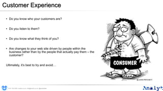 Customer Experience
• Do you know who your customers are?
• Do you listen to them?
• Do you know what they think of you?
• Are changes to your web site driven by people within the
business rather than by the people that actually pay them – the
customer?
Ultimately, it’s best to try and avoid…
0191 704 2045 | analyt.co.uk | info@analyt.co.uk | @analytdata
 