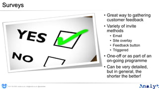 Surveys
0191 704 2045 | analyt.co.uk | info@analyt.co.uk | @analytdata
• Great way to gathering
customer feedback
• Variety of invite
methods
• Email
• Site overlay
• Feedback button
• Triggered
• One-off or as part of an
on-going programme
• Can be very detailed,
but in general, the
shorter the better!
 
