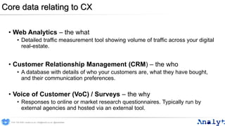 Core data relating to CX
• Web Analytics – the what
• Detailed traffic measurement tool showing volume of traffic across your digital
real-estate.
• Customer Relationship Management (CRM) – the who
• A database with details of who your customers are, what they have bought,
and their communication preferences.
• Voice of Customer (VoC) / Surveys – the why
• Responses to online or market research questionnaires. Typically run by
external agencies and hosted via an external tool.
0191 704 2045 | analyt.co.uk | info@analyt.co.uk | @analytdata
 